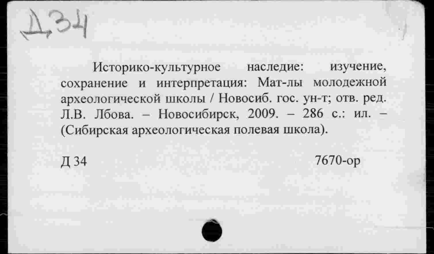 ﻿
Историко-культурное наследие: изучение, сохранение и интерпретация: Мат-лы молодежной археологической школы / Новосиб. гос. ун-т; отв. ред. Л.В. Лбова. - Новосибирск, 2009. - 286 с.: ил. — (Сибирская археологическая полевая школа).
Д34
7670-ор